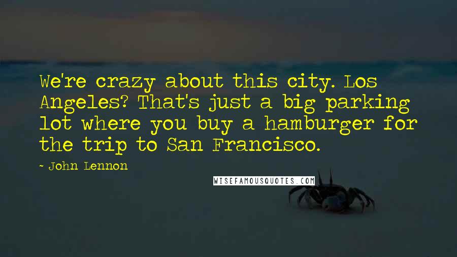 John Lennon Quotes: We're crazy about this city. Los Angeles? That's just a big parking lot where you buy a hamburger for the trip to San Francisco.