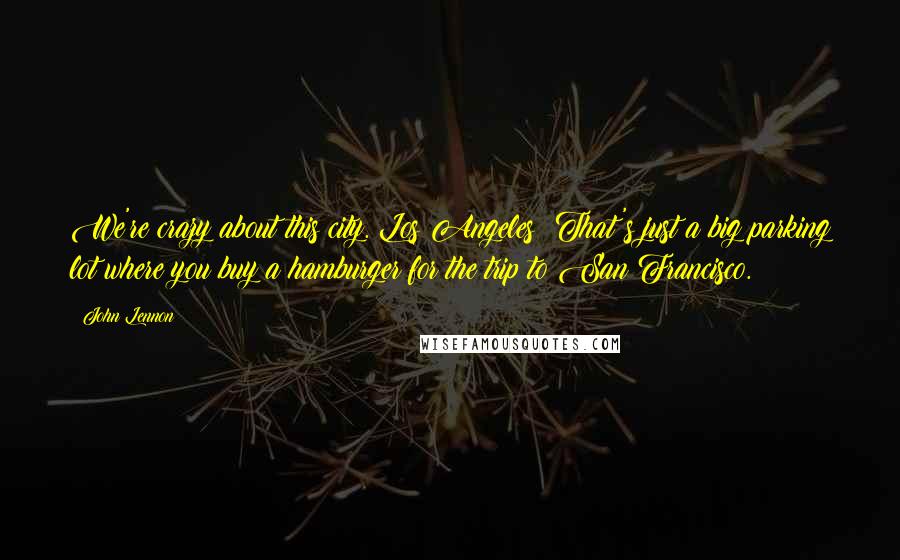 John Lennon Quotes: We're crazy about this city. Los Angeles? That's just a big parking lot where you buy a hamburger for the trip to San Francisco.