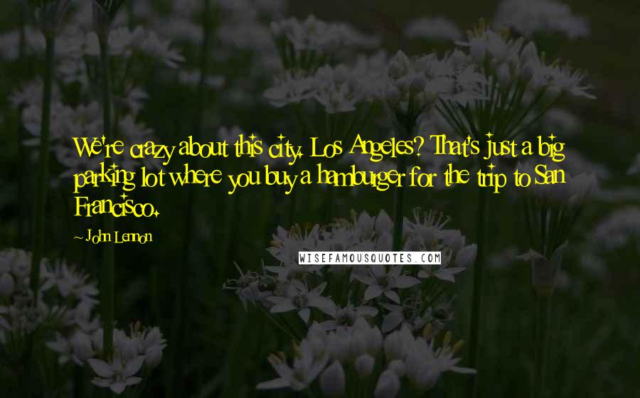 John Lennon Quotes: We're crazy about this city. Los Angeles? That's just a big parking lot where you buy a hamburger for the trip to San Francisco.