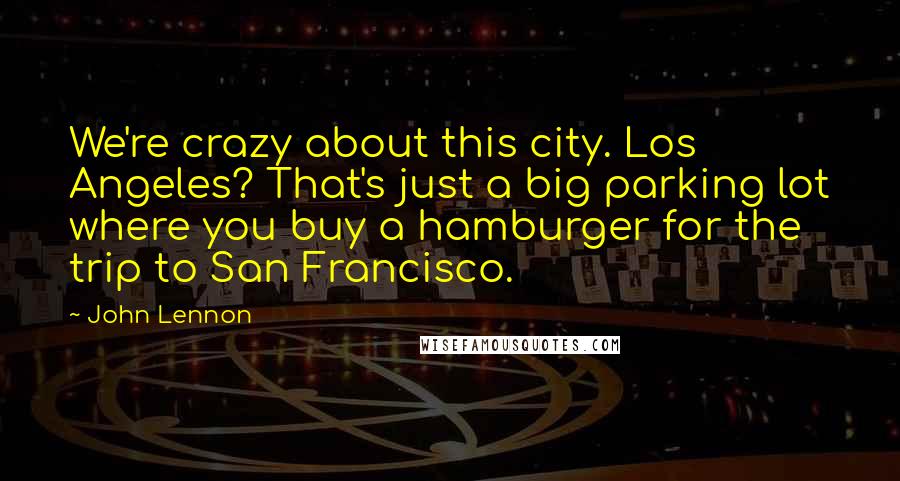 John Lennon Quotes: We're crazy about this city. Los Angeles? That's just a big parking lot where you buy a hamburger for the trip to San Francisco.