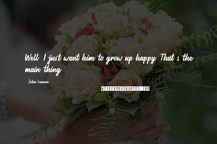 John Lennon Quotes: Well, I just want him to grow up happy. That's the main thing.