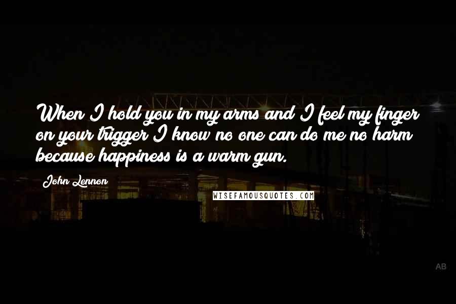 John Lennon Quotes: When I hold you in my arms and I feel my finger on your trigger I know no one can do me no harm because happiness is a warm gun.