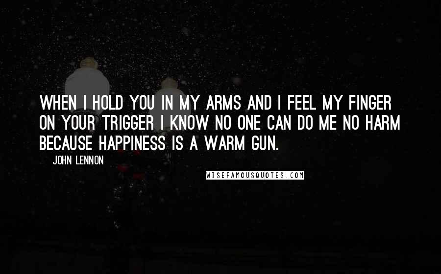 John Lennon Quotes: When I hold you in my arms and I feel my finger on your trigger I know no one can do me no harm because happiness is a warm gun.