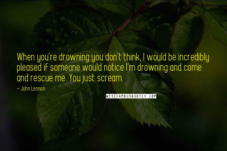 John Lennon Quotes: When you're drowning you don't think, I would be incredibly pleased if someone would notice I'm drowning and come and rescue me. You just scream.