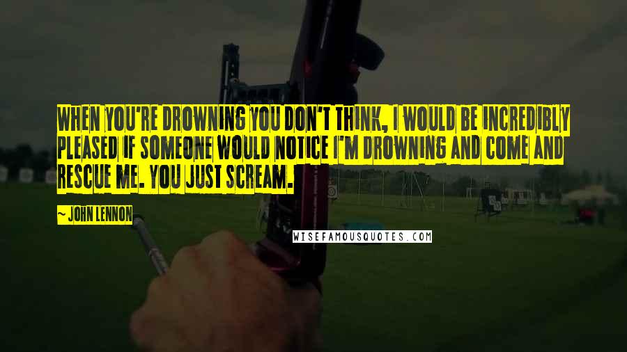 John Lennon Quotes: When you're drowning you don't think, I would be incredibly pleased if someone would notice I'm drowning and come and rescue me. You just scream.