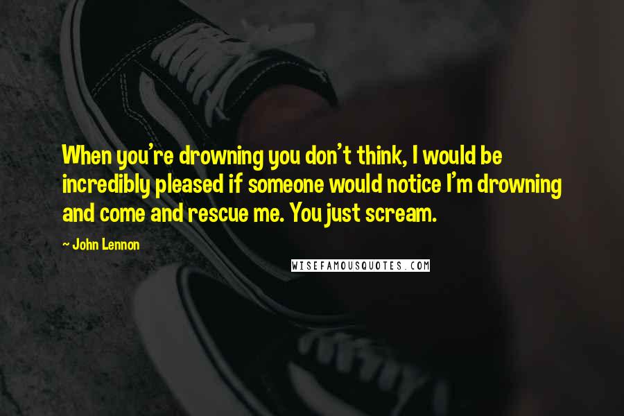 John Lennon Quotes: When you're drowning you don't think, I would be incredibly pleased if someone would notice I'm drowning and come and rescue me. You just scream.