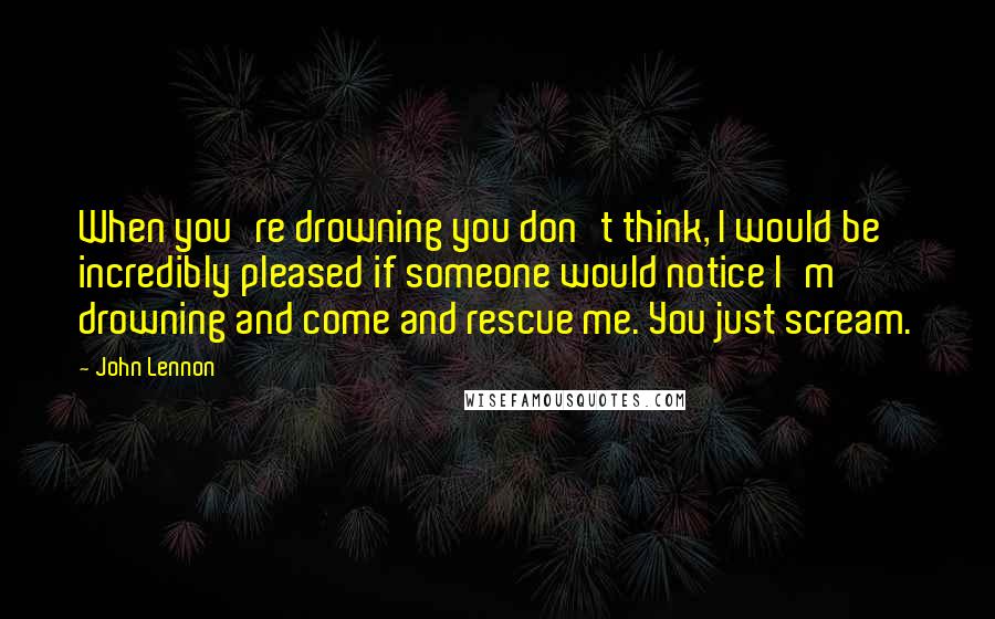 John Lennon Quotes: When you're drowning you don't think, I would be incredibly pleased if someone would notice I'm drowning and come and rescue me. You just scream.