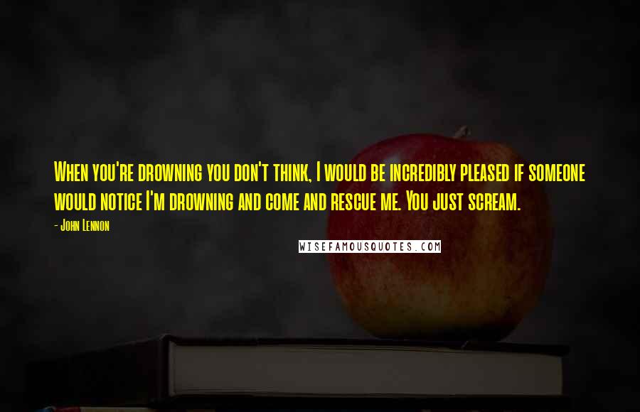 John Lennon Quotes: When you're drowning you don't think, I would be incredibly pleased if someone would notice I'm drowning and come and rescue me. You just scream.