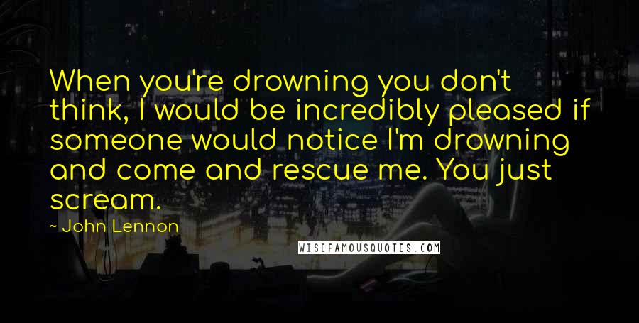 John Lennon Quotes: When you're drowning you don't think, I would be incredibly pleased if someone would notice I'm drowning and come and rescue me. You just scream.