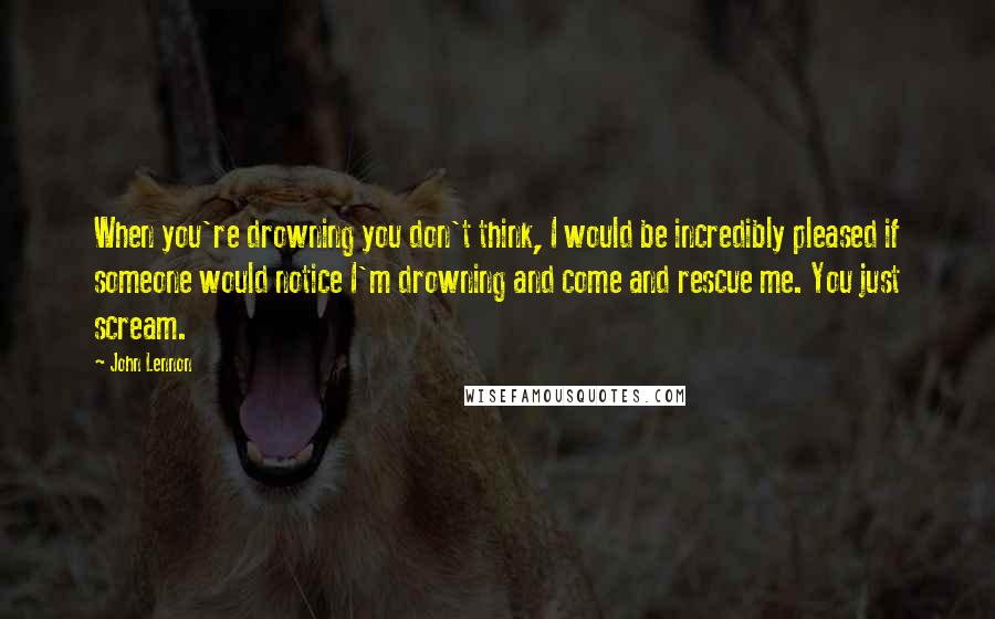 John Lennon Quotes: When you're drowning you don't think, I would be incredibly pleased if someone would notice I'm drowning and come and rescue me. You just scream.