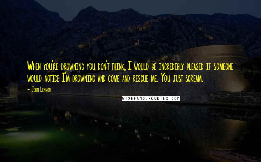 John Lennon Quotes: When you're drowning you don't think, I would be incredibly pleased if someone would notice I'm drowning and come and rescue me. You just scream.