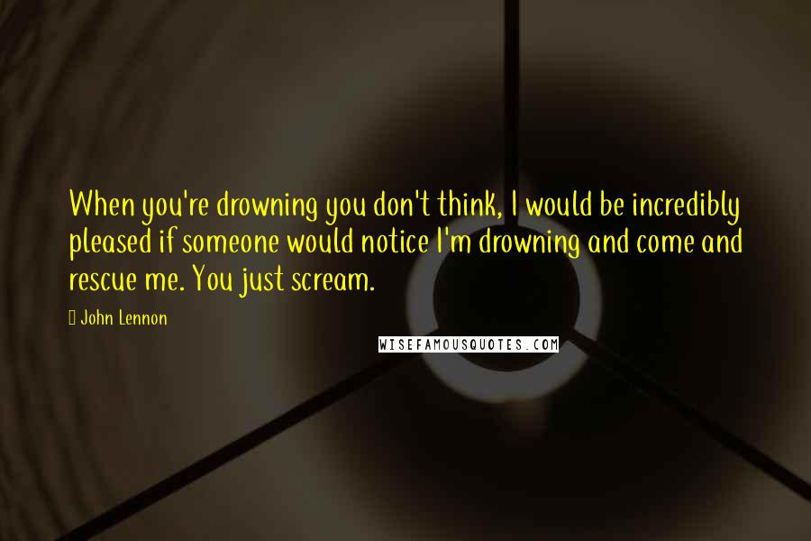 John Lennon Quotes: When you're drowning you don't think, I would be incredibly pleased if someone would notice I'm drowning and come and rescue me. You just scream.