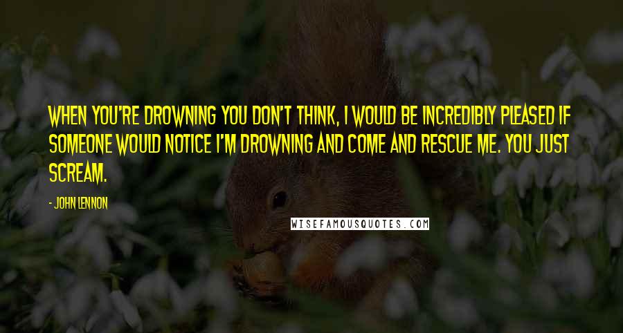 John Lennon Quotes: When you're drowning you don't think, I would be incredibly pleased if someone would notice I'm drowning and come and rescue me. You just scream.