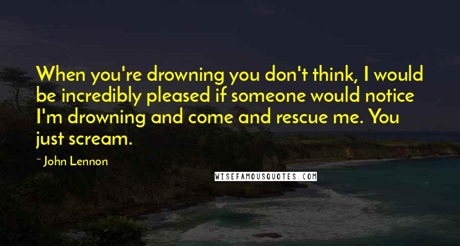 John Lennon Quotes: When you're drowning you don't think, I would be incredibly pleased if someone would notice I'm drowning and come and rescue me. You just scream.