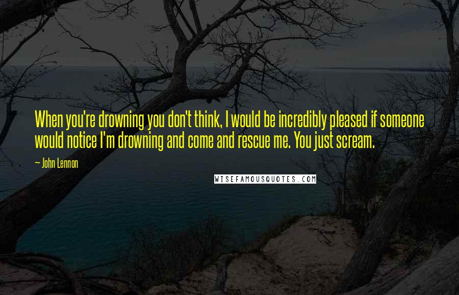 John Lennon Quotes: When you're drowning you don't think, I would be incredibly pleased if someone would notice I'm drowning and come and rescue me. You just scream.