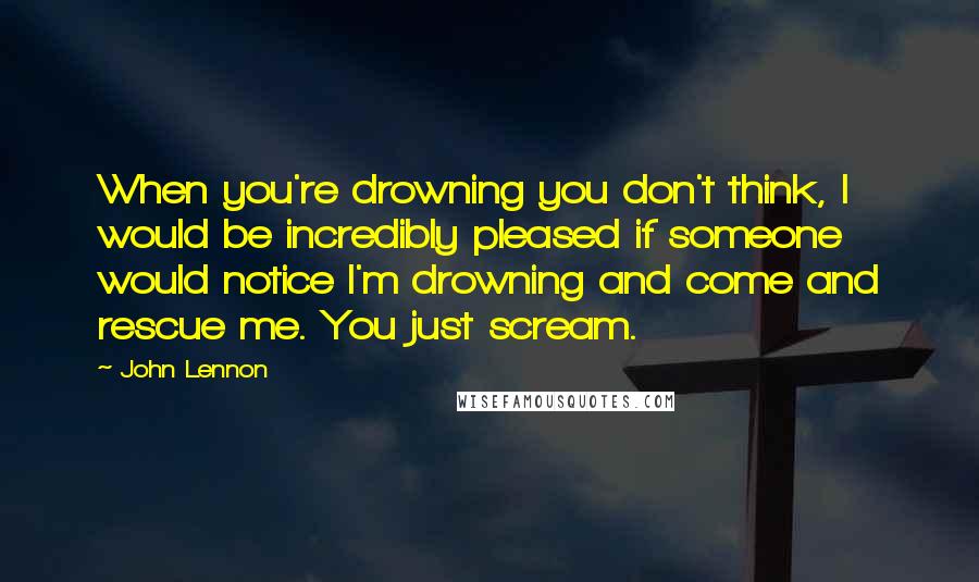 John Lennon Quotes: When you're drowning you don't think, I would be incredibly pleased if someone would notice I'm drowning and come and rescue me. You just scream.