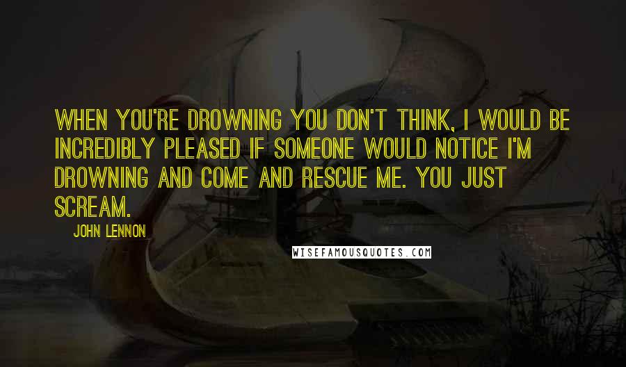 John Lennon Quotes: When you're drowning you don't think, I would be incredibly pleased if someone would notice I'm drowning and come and rescue me. You just scream.