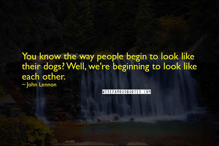 John Lennon Quotes: You know the way people begin to look like their dogs? Well, we're beginning to look like each other.