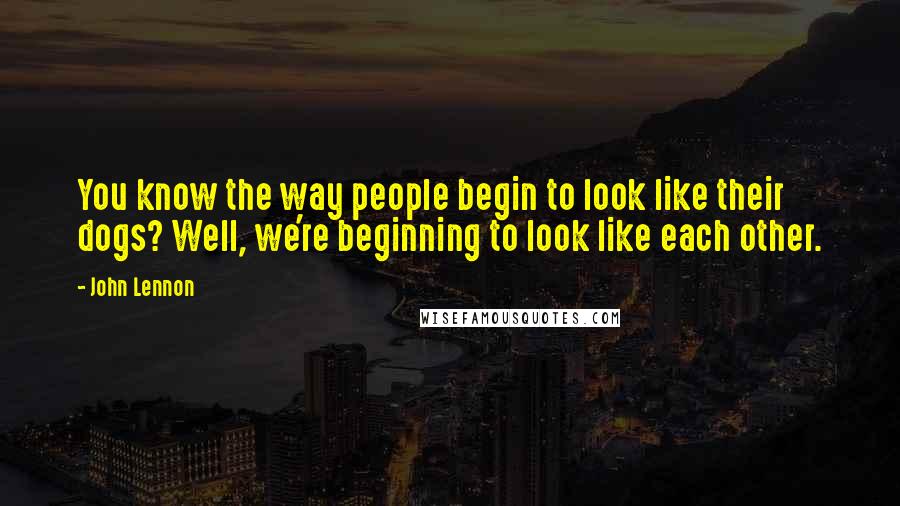 John Lennon Quotes: You know the way people begin to look like their dogs? Well, we're beginning to look like each other.