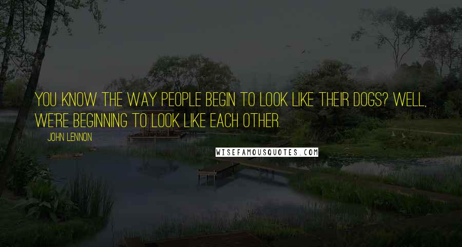 John Lennon Quotes: You know the way people begin to look like their dogs? Well, we're beginning to look like each other.