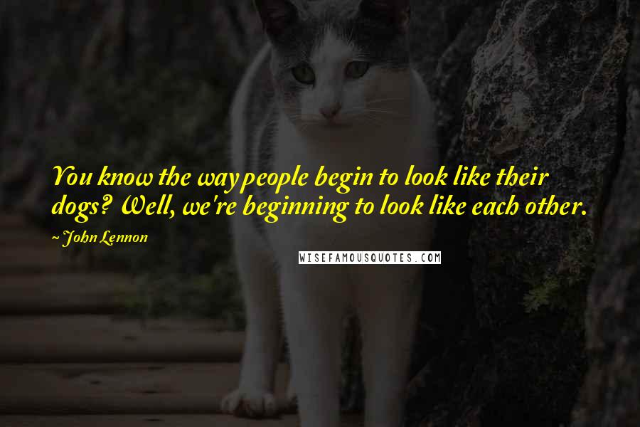John Lennon Quotes: You know the way people begin to look like their dogs? Well, we're beginning to look like each other.