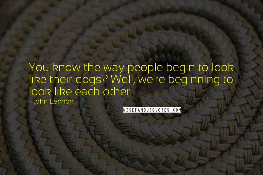 John Lennon Quotes: You know the way people begin to look like their dogs? Well, we're beginning to look like each other.