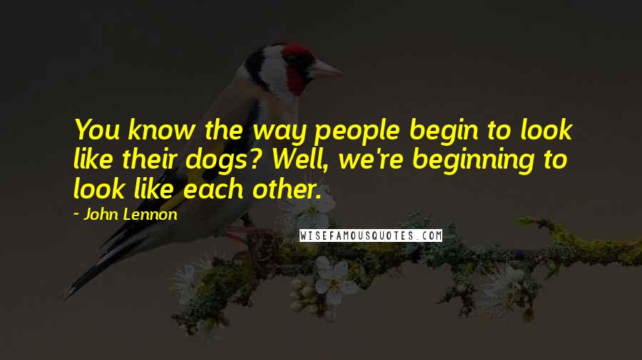 John Lennon Quotes: You know the way people begin to look like their dogs? Well, we're beginning to look like each other.