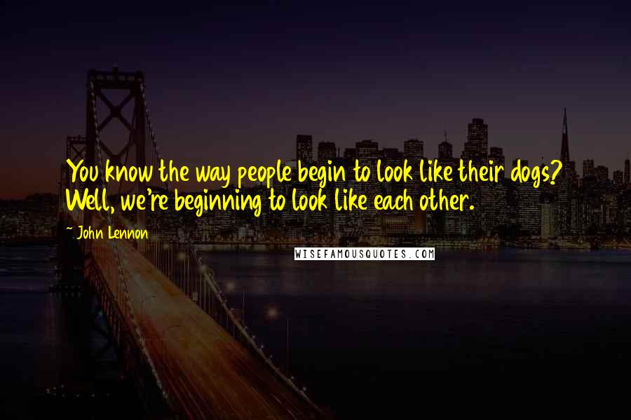 John Lennon Quotes: You know the way people begin to look like their dogs? Well, we're beginning to look like each other.