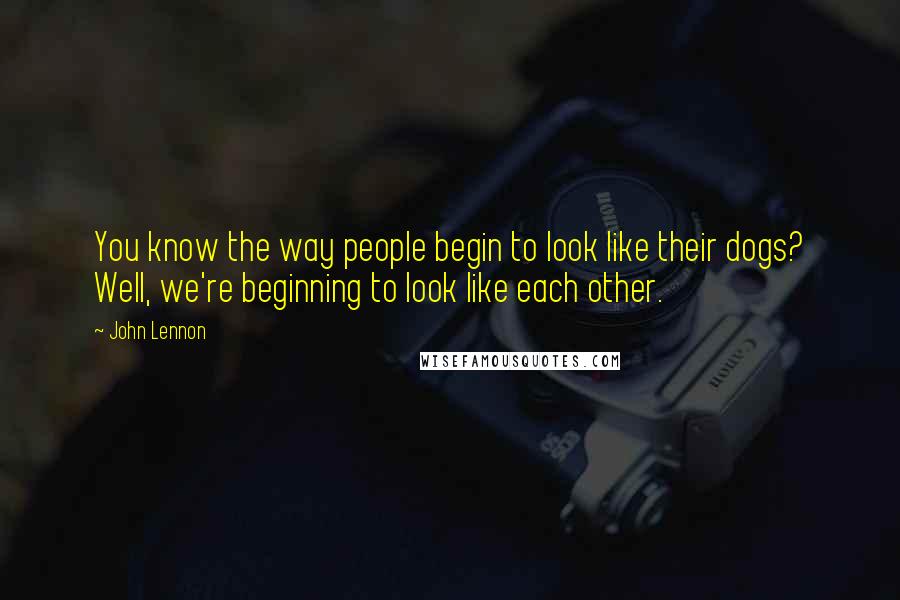 John Lennon Quotes: You know the way people begin to look like their dogs? Well, we're beginning to look like each other.