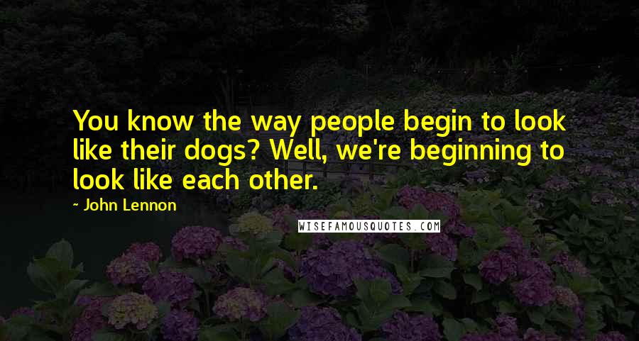 John Lennon Quotes: You know the way people begin to look like their dogs? Well, we're beginning to look like each other.