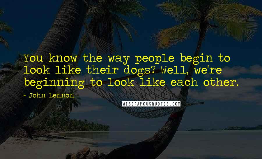John Lennon Quotes: You know the way people begin to look like their dogs? Well, we're beginning to look like each other.