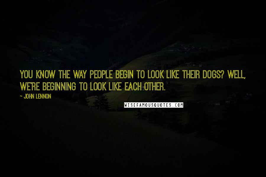 John Lennon Quotes: You know the way people begin to look like their dogs? Well, we're beginning to look like each other.