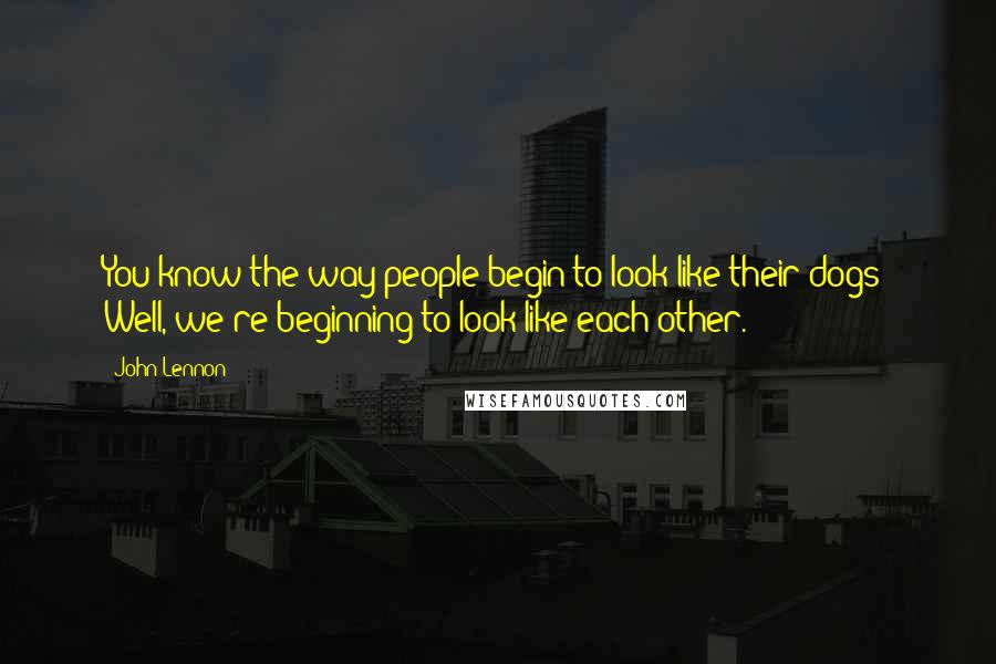 John Lennon Quotes: You know the way people begin to look like their dogs? Well, we're beginning to look like each other.