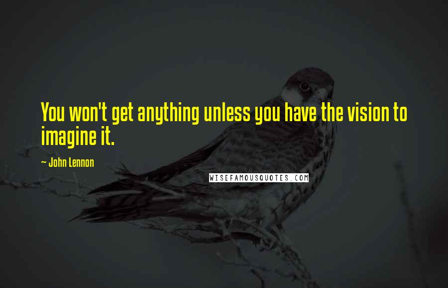 John Lennon Quotes: You won't get anything unless you have the vision to imagine it.