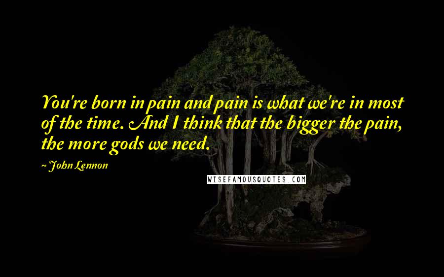 John Lennon Quotes: You're born in pain and pain is what we're in most of the time. And I think that the bigger the pain, the more gods we need.