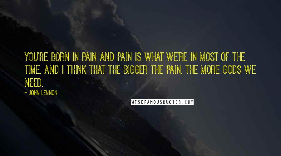 John Lennon Quotes: You're born in pain and pain is what we're in most of the time. And I think that the bigger the pain, the more gods we need.