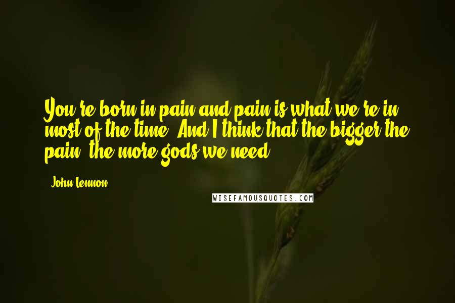 John Lennon Quotes: You're born in pain and pain is what we're in most of the time. And I think that the bigger the pain, the more gods we need.