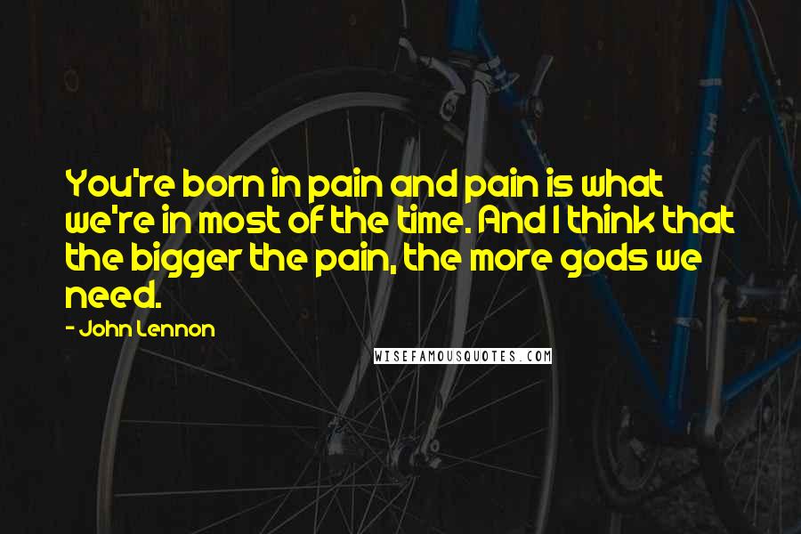 John Lennon Quotes: You're born in pain and pain is what we're in most of the time. And I think that the bigger the pain, the more gods we need.