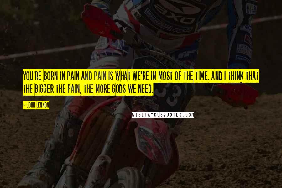John Lennon Quotes: You're born in pain and pain is what we're in most of the time. And I think that the bigger the pain, the more gods we need.