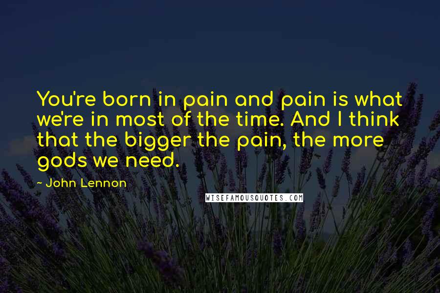 John Lennon Quotes: You're born in pain and pain is what we're in most of the time. And I think that the bigger the pain, the more gods we need.