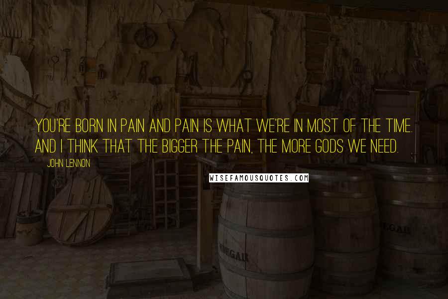 John Lennon Quotes: You're born in pain and pain is what we're in most of the time. And I think that the bigger the pain, the more gods we need.