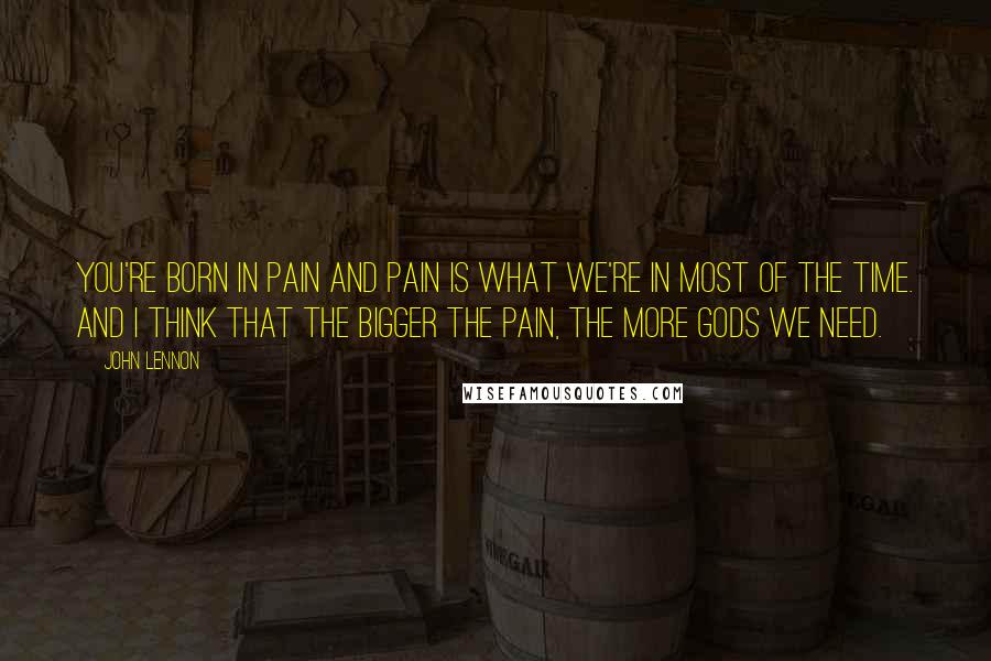 John Lennon Quotes: You're born in pain and pain is what we're in most of the time. And I think that the bigger the pain, the more gods we need.