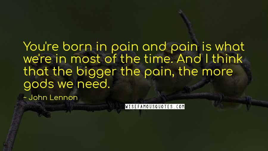 John Lennon Quotes: You're born in pain and pain is what we're in most of the time. And I think that the bigger the pain, the more gods we need.