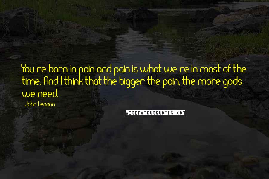 John Lennon Quotes: You're born in pain and pain is what we're in most of the time. And I think that the bigger the pain, the more gods we need.