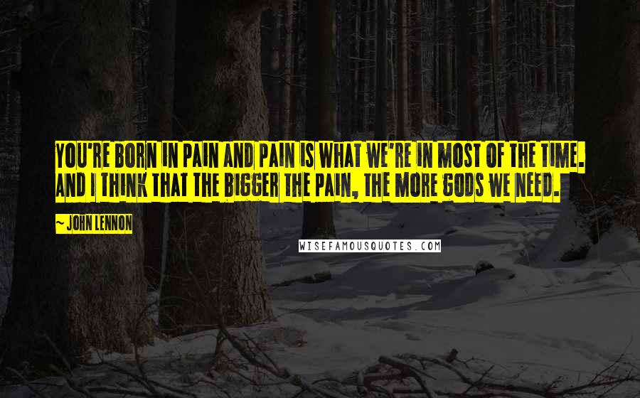 John Lennon Quotes: You're born in pain and pain is what we're in most of the time. And I think that the bigger the pain, the more gods we need.