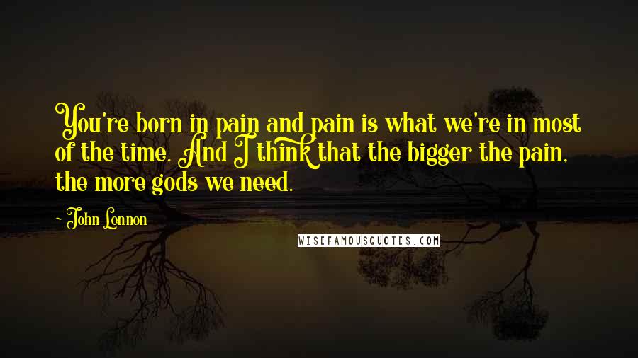 John Lennon Quotes: You're born in pain and pain is what we're in most of the time. And I think that the bigger the pain, the more gods we need.