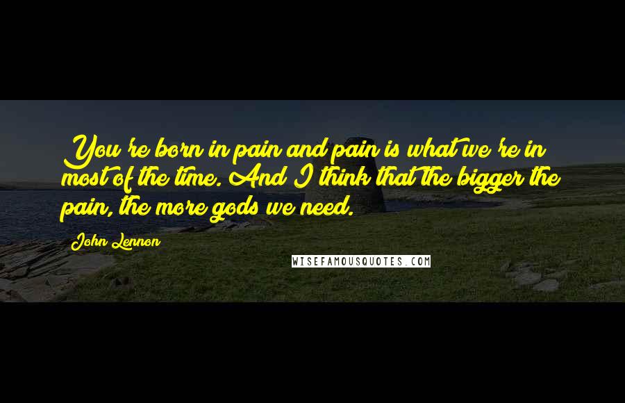 John Lennon Quotes: You're born in pain and pain is what we're in most of the time. And I think that the bigger the pain, the more gods we need.