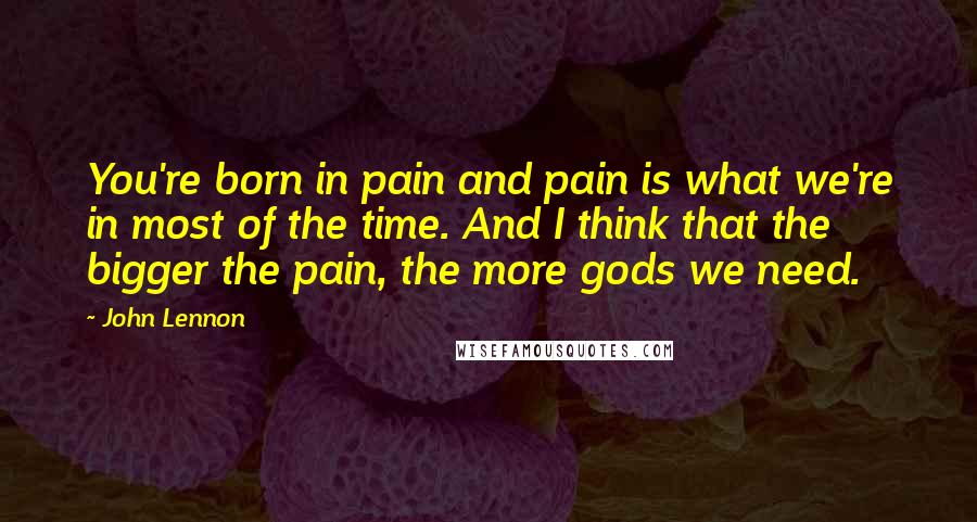 John Lennon Quotes: You're born in pain and pain is what we're in most of the time. And I think that the bigger the pain, the more gods we need.