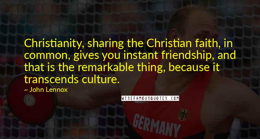 John Lennox Quotes: Christianity, sharing the Christian faith, in common, gives you instant friendship, and that is the remarkable thing, because it transcends culture.