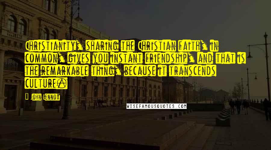 John Lennox Quotes: Christianity, sharing the Christian faith, in common, gives you instant friendship, and that is the remarkable thing, because it transcends culture.